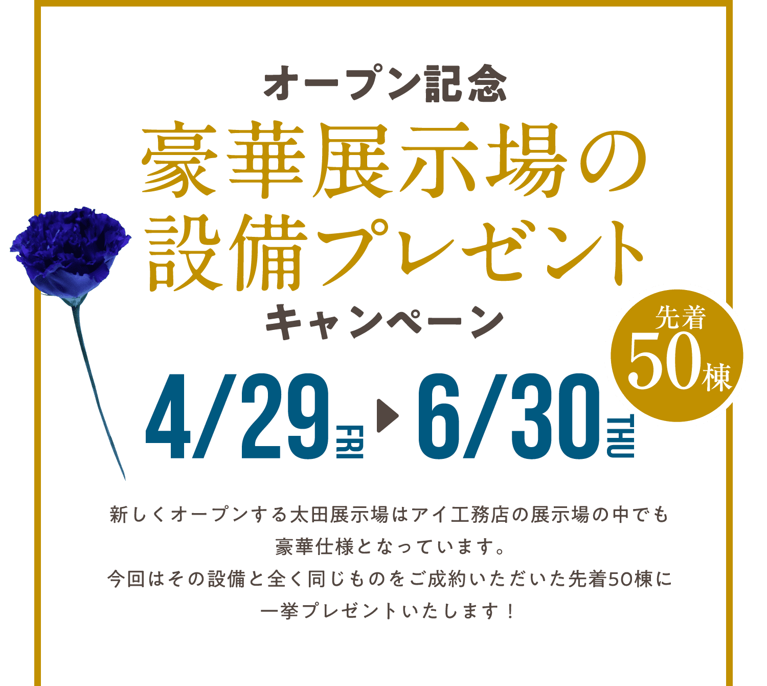 オープン記念 豪華展示場の設備プレゼントキャンペーン 4/29（金）～6/30（木）の期間限定、先着50棟