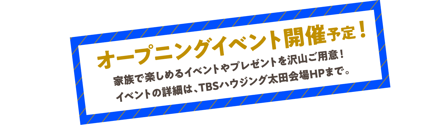 オープニングイベント開催予定！家族で楽しめるイベントやプレゼントを沢山ご用意！イベントの詳細は、TBSハウジング太田会場HPまで。
